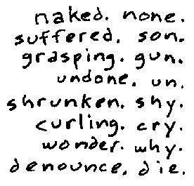 naked. none. suffered. son. grasping. gun. undone. un. shrunken. shy. curling. cry. wonder. why. denounce. die.